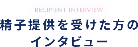 RECIPIENT INTERVIEW 精子提供を受けた方のインタビュー